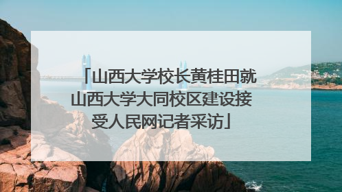 山西大学校长黄桂田就山西大学大同校区建设接受人民网记者采访