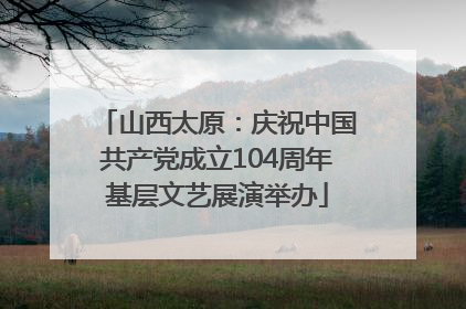 山西太原：庆祝中国共产党成立104周年基层文艺展演举办