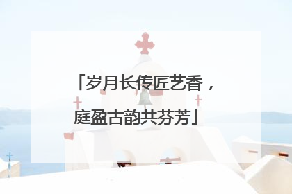 岁月长传匠艺香，庭盈古韵共芬芳