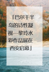 巴尔干半岛的诗性凝视—黎玲水彩作品展在西安启幕