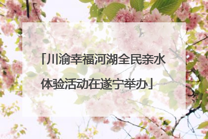 川渝幸福河湖全民亲水体验活动在遂宁举办