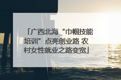 广西北海“巾帼技能培训”点亮创业路 农村女性就业之路变宽