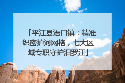 平江县浯口镇：精准织密护河网格，七大区域专职守护汨罗江