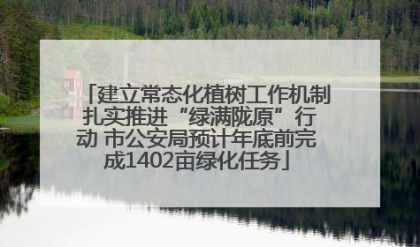 建立常态化植树工作机制 扎实推进“绿满陇原”行动 市公安局预计年底前完成1402亩绿化任务