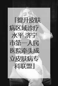 提升皮肤病区域诊疗水平 济宁市第一人民医院牵头成立皮肤病专科联盟