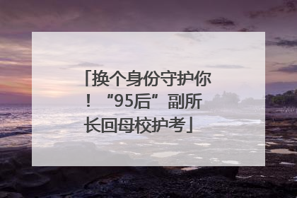 换个身份守护你！“95后”副所长回母校护考