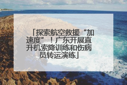 探索航空救援“加速度”！广东开展直升机索降训练和伤病员转运演练
