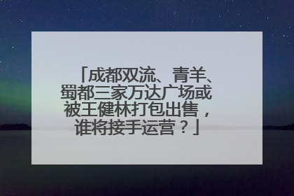 成都双流、青羊、蜀都三家万达广场或被王健林打包出售，谁将接手运营？