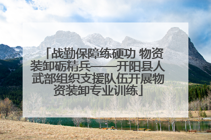 战勤保障练硬功 物资装卸砺精兵——开阳县人武部组织支援队伍开展物资装卸专业训练