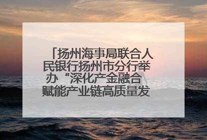 扬州海事局联合人民银行扬州市分行举办“深化产金融合 赋能产业链高质量发展”共建联学活动