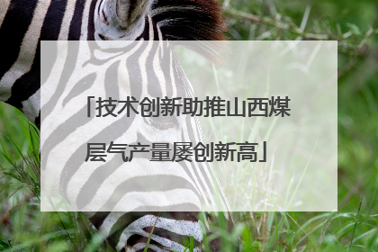 技术创新助推山西煤层气产量屡创新高