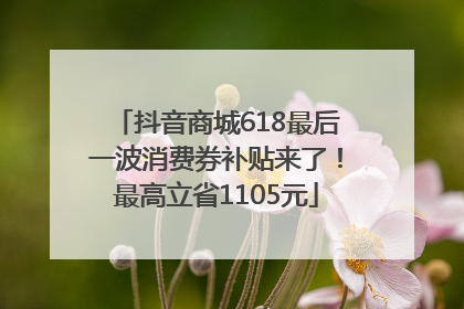 抖音商城618最后一波消费券补贴来了！最高立省1105元