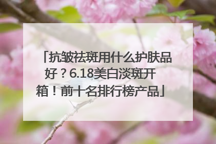 抗皱祛斑用什么护肤品好？6.18美白淡斑开箱！前十名排行榜产品