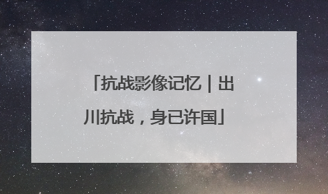 抗战影像记忆｜出川抗战，身已许国