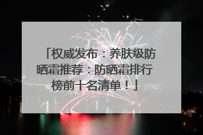 权威发布：养肤级防晒霜推荐：防晒霜排行榜前十名清单！