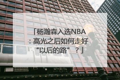 杨瀚森入选NBA：高光之后如何走好“以后的路”？