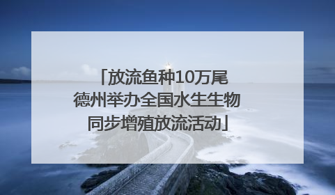 放流鱼种10万尾 德州举办全国水生生物同步增殖放流活动