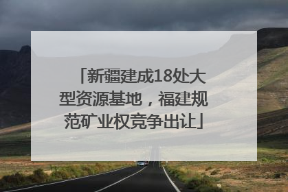 新疆建成18处大型资源基地，福建规范矿业权竞争出让