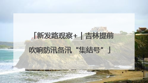 新发路观察+｜吉林提前吹响防汛备汛“集结号”