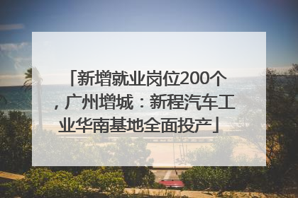 新增就业岗位200个，广州增城：新程汽车工业华南基地全面投产