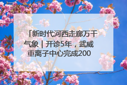 新时代河西走廊万千气象｜开诊5年，武威重离子中心完成2000余例患者治疗