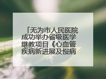 无为市人民医院成功举办省级医学继教项目《心血管疾病新进展及慢病 规范化诊疗》培训班