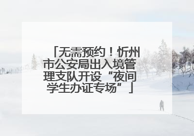 无需预约！忻州市公安局出入境管理支队开设“夜间学生办证专场”