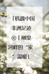 机遇中国·非洲足迹 ④丨刚果河畔的“家”温暖