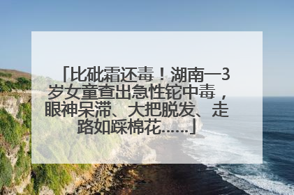 比砒霜还毒！湖南一3岁女童查出急性铊中毒，眼神呆滞、大把脱发、走路如踩棉花……
