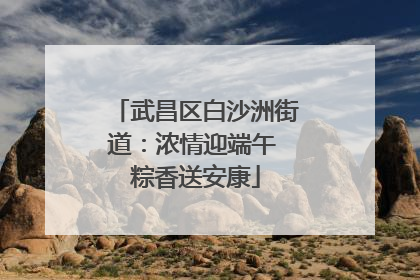 武昌区白沙洲街道：浓情迎端午 粽香送安康