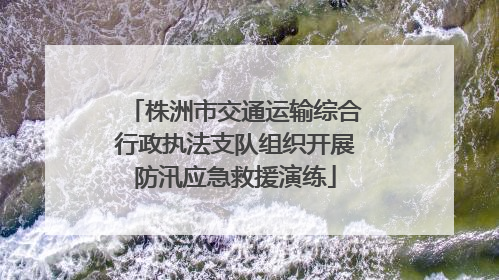 株洲市交通运输综合行政执法支队组织开展防汛应急救援演练