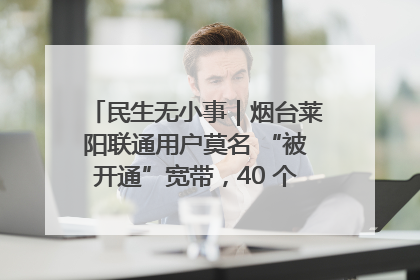 民生无小事｜烟台莱阳联通用户莫名 “被开通”宽带，40 个月扣费无人知