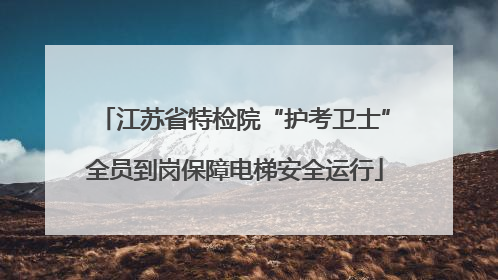 江苏省特检院“护考卫士”全员到岗保障电梯安全运行