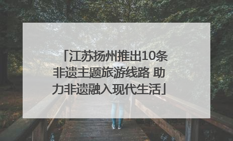 江苏扬州推出10条非遗主题旅游线路 助力非遗融入现代生活