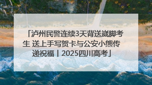 泸州民警连续3天背送崴脚考生 送上手写贺卡与公安小熊传递祝福丨2025四川高考