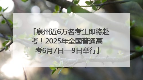 泉州近6万名考生即将赴考！2025年全国普通高考6月7日—9日举行
