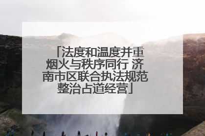 法度和温度并重 烟火与秩序同行 济南市区联合执法规范整治占道经营