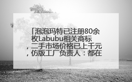 泡泡玛特已注册80余枚Labubu相关商标，二手市场价格已上千元，仿版工厂负责人：都在欠货，根本不够分