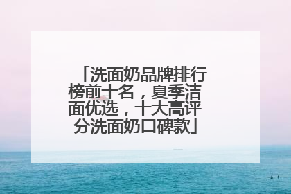洗面奶品牌排行榜前十名，夏季洁面优选，十大高评分洗面奶口碑款