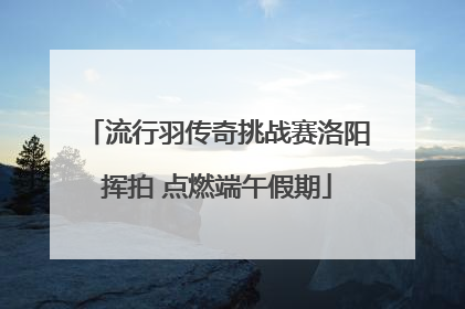 流行羽传奇挑战赛洛阳挥拍 点燃端午假期