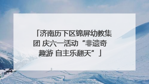 济南历下区锦屏幼教集团 庆六一活动“非遗奇趣游 自主乐翻天”