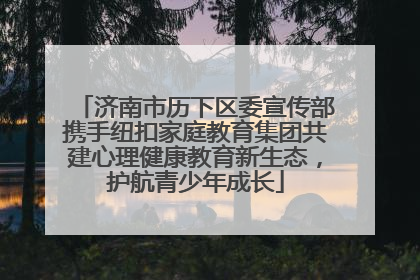 济南市历下区委宣传部携手纽扣家庭教育集团共建心理健康教育新生态，护航青少年成长
