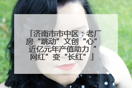 济南市市中区：老厂房“跳动”文创“心” 近亿元年产值助力“网红”变“长红”