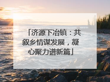 济源下冶镇：共叙乡情谋发展，凝心聚力谱新篇