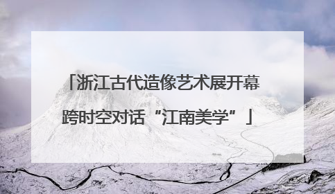 浙江古代造像艺术展开幕 跨时空对话“江南美学”