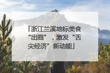 浙江兰溪地标美食“出圈”，激发“舌尖经济”新动能