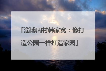 淄博周村韩家窝：像打造公园一样打造家园
