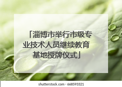 淄博市举行市级专业技术人员继续教育基地授牌仪式