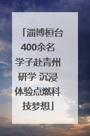 淄博桓台400余名学子赴青州研学 沉浸体验点燃科技梦想