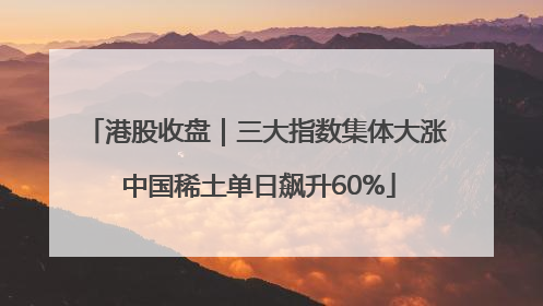 港股收盘｜三大指数集体大涨 中国稀土单日飙升60%